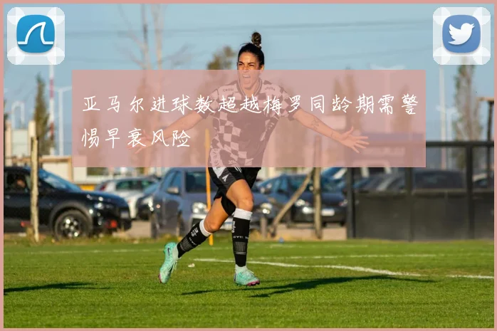 亚马尔进球数超越梅罗同龄期需警惕早衰风险