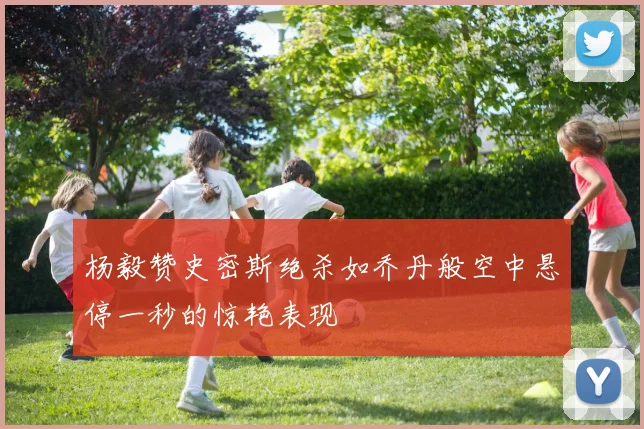 杨毅赞史密斯绝杀如乔丹般空中悬停一秒的惊艳表现