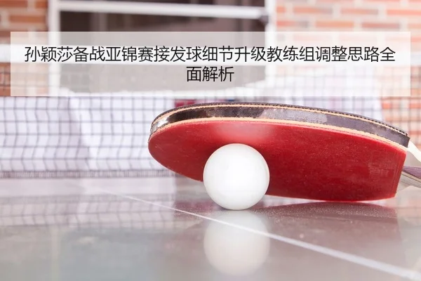 孙颖莎备战亚锦赛接发球细节升级教练组调整思路全面解析